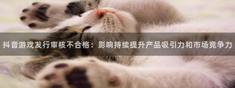 bg大游子经理人杂志：抖音游戏发行审核不合格：影响持续提升产品吸引力和市场竞争力