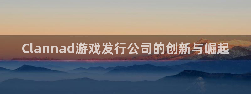 bg大游官网登录注册账号密码：Clannad游戏发行公司的创新与崛起